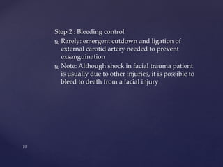 Step 2 : Bleeding control 
 Rarely: emergent cutdown and ligation of 
external carotid artery needed to prevent 
exsanguination 
 Note: Although shock in facial trauma patient 
is usually due to other injuries, it is possible to 
bleed to death from a facial injury 
 
