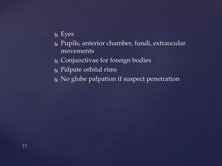  Eyes 
 Pupils, anterior chamber, fundi, extraocular 
movements 
 Conjunctivae for foreign bodies 
 Palpate orbital rims 
 No globe palpation if suspect penetration 
 