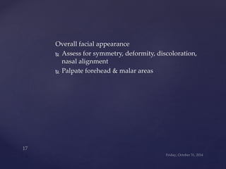 Overall facial appearance 
 Assess for symmetry, deformity, discoloration, 
nasal alignment 
 Palpate forehead & malar areas 
 
