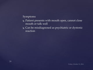 Symptoms 
 Patient presents with mouth open, cannot close 
mouth or talk well 
 Can be misdiagnosed as psychiatric or dystonic 
reaction 
 