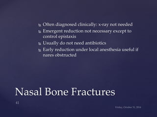  Often diagnosed clinically: x-ray not needed 
 Emergent reduction not necessary except to 
control epistaxis 
 Usually do not need antibiotics 
 Early reduction under local anesthesia useful if 
nares obstructed 
Nasal Bone Fractures 
 