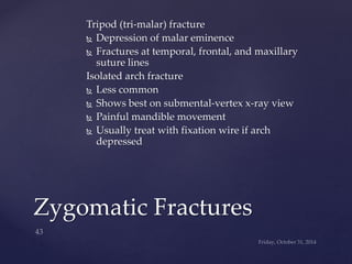Tripod (tri-malar) fracture 
 Depression of malar eminence 
 Fractures at temporal, frontal, and maxillary 
suture lines 
Isolated arch fracture 
 Less common 
 Shows best on submental-vertex x-ray view 
 Painful mandible movement 
 Usually treat with fixation wire if arch 
depressed 
Zygomatic Fractures 
 