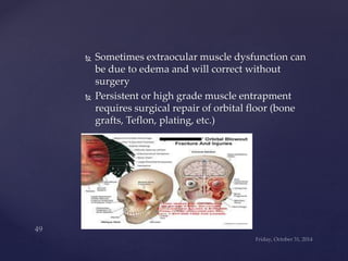  Sometimes extraocular muscle dysfunction can 
be due to edema and will correct without 
surgery 
 Persistent or high grade muscle entrapment 
requires surgical repair of orbital floor (bone 
grafts, Teflon, plating, etc.) 
 