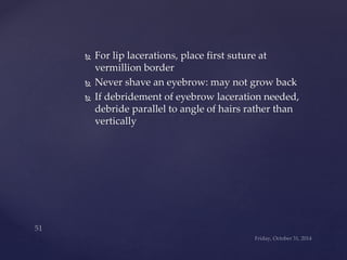  For lip lacerations, place first suture at 
vermillion border 
 Never shave an eyebrow: may not grow back 
 If debridement of eyebrow laceration needed, 
debride parallel to angle of hairs rather than 
vertically 
 