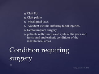  Cleft lip 
 Cleft palate 
 misaligned jaws. 
 Accident victims suffering facial injuries, 
 Dental implant surgery, 
 patients with tumors and cysts of the jaws and 
functional and esthetic conditions of the 
maxillofacial areas. 
Condition requiring 
surgery 
 