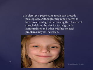  If cleft lip is present, its repair can precede 
palatoplasty. Although early repair seems to 
have an advantage in decreasing the chances of 
speech delays, the risk for facial growth 
abnormalities and other midface-related 
problems may be increased. 
 