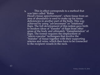  This in effect corresponds to a method that 
was later called "Robin 
Hood's tissue apportionment", where tissue from an 
area of abundance is used to make up for tissue 
deficiencies in another part of the body. This was 
achieved by using "advancement" or "rotational" 
flaps. The full development of this notion gave birth 
to modern ideas of "transfer" of flaps from other 
areas of the body and ultimately "transplantation" of 
flaps. The former requires the employment of 
"micro-vascular" techniques that involve the 
"transfer" of tissue together with their supporting 
arteries and veins, which then have to be connected 
to the recipient vessels in the neck. 
 