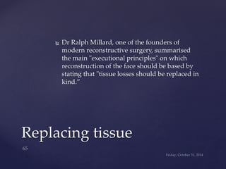  Dr Ralph Millard, one of the founders of 
modern reconstructive surgery, summarised 
the main "executional principles" on which 
reconstruction of the face should be based by 
stating that "tissue losses should be replaced in 
kind.” 
Replacing tissue 
 