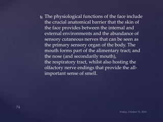  The physiological functions of the face include 
the crucial anatomical barrier that the skin of 
the face provides between the internal and 
external environments and the abundance of 
sensory cutaneous nerves that can be seen as 
the primary sensory organ of the body. The 
mouth forms part of the alimentary tract; and 
the nose (and secondarily mouth), 
the respiratory tract, whilst also hosting the 
olfactory nerve endings that provide the all-important 
sense of smell. 
 