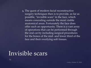  The quest of modern facial reconstructive 
surgery techniques then is to provide, as far as 
possible, "invisible scars" in the face, which 
means concealing outside the most visible 
anatomical areas. Fortunately the face does 
offer such an opportunity. There is a vast array 
of operations that can be performed through 
the oral cavity including surgical procedures 
for the bones of the mid- and lower third of the 
face and their overlying soft tissues. 
Invisible scars 
 