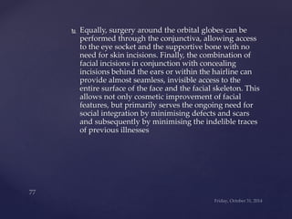  Equally, surgery around the orbital globes can be 
performed through the conjunctiva, allowing access 
to the eye socket and the supportive bone with no 
need for skin incisions. Finally, the combination of 
facial incisions in conjunction with concealing 
incisions behind the ears or within the hairline can 
provide almost seamless, invisible access to the 
entire surface of the face and the facial skeleton. This 
allows not only cosmetic improvement of facial 
features, but primarily serves the ongoing need for 
social integration by minimising defects and scars 
and subsequently by minimising the indelible traces 
of previous illnesses 
