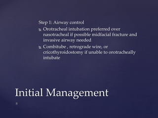 Step 1: Airway control 
 Orotracheal intubation preferred over 
nasotracheal if possible midfacial fracture and 
invasive airway needed 
 Combitube , retrograde wire, or 
cricothyroidostomy if unable to orotracheally 
intubate 
Initial Management 
 