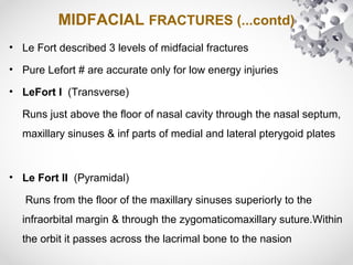 MIDFACIAL FRACTURES (...contd)
• Le Fort described 3 levels of midfacial fractures
• Pure Lefort # are accurate only for low energy injuries
• LeFort I (Transverse)
Runs just above the floor of nasal cavity through the nasal septum,
maxillary sinuses & inf parts of medial and lateral pterygoid plates
• Le Fort II (Pyramidal)
Runs from the floor of the maxillary sinuses superiorly to the
infraorbital margin & through the zygomaticomaxillary suture.Within
the orbit it passes across the lacrimal bone to the nasion
 