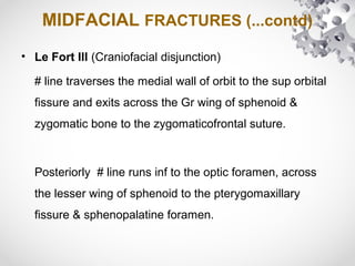 MIDFACIAL FRACTURES (...contd)
• Le Fort III (Craniofacial disjunction)
# line traverses the medial wall of orbit to the sup orbital
fissure and exits across the Gr wing of sphenoid &
zygomatic bone to the zygomaticofrontal suture.
Posteriorly # line runs inf to the optic foramen, across
the lesser wing of sphenoid to the pterygomaxillary
fissure & sphenopalatine foramen.
 