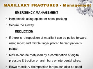 MAXILLARY FRACTURES - Management
EMERGENCY MANAGEMENT
• Hemostasis using epistat or nasal packing
• Secure the airway
REDUCTION
• If there is retroposition of maxilla it can be pulled forward
using index and middle finger placed behind patient's
palate
• Maxilla can be mobilised by a combination of digital
pressure & traction on arch bars or interdental wires.
• Rowe maxillary disimpaction foreps can also be used
 