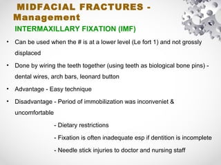 MIDFACIAL FRACTURES -
Management
INTERMAXILLARY FIXATION (IMF)
• Can be used when the # is at a lower level (Le fort 1) and not grossly
displaced
• Done by wiring the teeth together (using teeth as biological bone pins) -
dental wires, arch bars, leonard button
• Advantage - Easy technique
• Disadvantage - Period of immobilization was inconveniet &
uncomfortable
- Dietary restrictions
- Fixation is often inadequate esp if dentition is incomplete
- Needle stick injuries to doctor and nursing staff
 