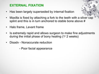 EXTERNAL FIXATION
• Has been largely superseded by internal fixation
• Maxilla is fixed by attaching a fork to the teeth with a silver cap
splint and this is in turn anchored to stable bone above #
• Halo frame, Levant frame
• Is extremely rapid and allows surgeon to make fine adjustments
during the initial phase of bony healing (1st
2 weeks)
• Disadv - Nonaccurate reduction
- Poor facial appearance
 