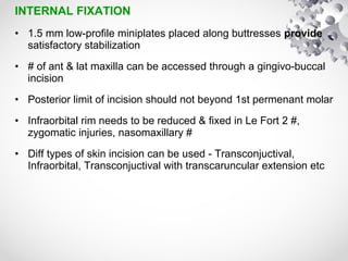 INTERNAL FIXATION
• 1.5 mm low-profile miniplates placed along buttresses provide
satisfactory stabilization
• # of ant & lat maxilla can be accessed through a gingivo-buccal
incision
• Posterior limit of incision should not beyond 1st permenant molar
• Infraorbital rim needs to be reduced & fixed in Le Fort 2 #,
zygomatic injuries, nasomaxillary #
• Diff types of skin incision can be used - Transconjuctival,
Infraorbital, Transconjuctival with transcaruncular extension etc
 