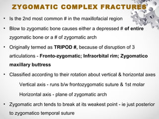 ZYGOMATIC COMPLEX FRACTURES
• Is the 2nd most common # in the maxillofacial region
• Blow to zygomatic bone causes either a depressed # of entire
zygomatic bone or a # of zygomatic arch
• Originally termed as TRIPOD #, because of disruption of 3
articulations - Fronto-zygomatic; Infraorbital rim; Zygomatico
maxillary buttress
• Classified according to their rotation about vertical & horizontal axes
Vertical axis - runs b/w frontozygomatic suture & 1st molar
Horizontal axis - plane of zygomatic arch
• Zygomatic arch tends to break at its weakest point - ie just posterior
to zygomatico temporal suture
 