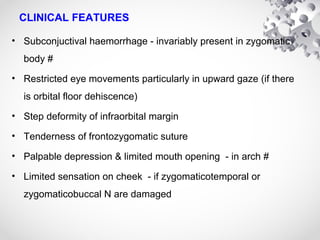 CLINICAL FEATURES
• Subconjuctival haemorrhage - invariably present in zygomatic
body #
• Restricted eye movements particularly in upward gaze (if there
is orbital floor dehiscence)
• Step deformity of infraorbital margin
• Tenderness of frontozygomatic suture
• Palpable depression & limited mouth opening - in arch #
• Limited sensation on cheek - if zygomaticotemporal or
zygomaticobuccal N are damaged
 