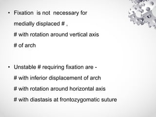 • Fixation is not necessary for
medially displaced # ,
# with rotation around vertical axis
# of arch
• Unstable # requiring fixation are -
# with inferior displacement of arch
# with rotation around horizontal axis
# with diastasis at frontozygomatic suture
 