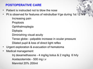 POSTOPERATIVE CARE
• Patient is instructed not to blow the nose
• Pt is observed for features of retrobulbar h'ge during 1st 12 hrs
Increasing pain
Proptosis
Ophthalmoplegia
Diplopia
Diminishing visual acuity
Tense globe - palpable increase in ocular pressure
Dilated pupil & loss of direct light reflex
• Urgent exploration & evacuation of hematoma
• Medical management
Inj dexamethasone - 4 mg/kg bolus & 2 mg/kg 6 hrly
Acetazolamide - 500 mg i.v
Mannitol 20% 200ml
 