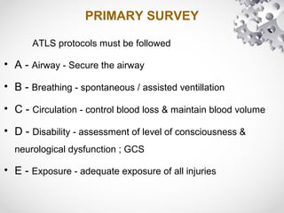 PRIMARY SURVEY
ATLS protocols must be followed
• A - Airway - Secure the airway
• B - Breathing - spontaneous / assisted ventillation
• C - Circulation - control blood loss & maintain blood volume
• D - Disability - assessment of level of consciousness &
neurological dysfunction ; GCS
• E - Exposure - adequate exposure of all injuries
 