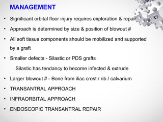 MANAGEMENT
• Significant orbital floor injury requires exploration & repair
• Approach is determined by size & position of blowout #
• All soft tissue components should be mobilized and supported
by a graft
• Smaller defects - Silastic or PDS grafts
Silastic has tendancy to become infected & extrude
• Larger blowout # - Bone from iliac crest / rib / calvarium
• TRANSANTRAL APPROACH
• INFRAORBITAL APPROACH
• ENDOSCOPIC TRANSANTRAL REPAIR
 