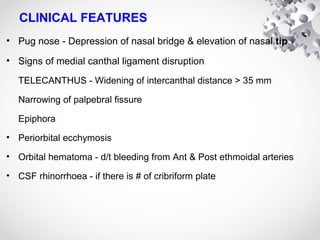 CLINICAL FEATURES
• Pug nose - Depression of nasal bridge & elevation of nasal tip
• Signs of medial canthal ligament disruption
TELECANTHUS - Widening of intercanthal distance > 35 mm
Narrowing of palpebral fissure
Epiphora
• Periorbital ecchymosis
• Orbital hematoma - d/t bleeding from Ant & Post ethmoidal arteries
• CSF rhinorrhoea - if there is # of cribriform plate
 