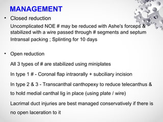 MANAGEMENT
• Closed reduction
Uncomplicated NOE # may be reduced with Ashe's forceps &
stabilized with a wire passed through # segments and septum
Intransal packing ; Splinting for 10 days
• Open reduction
All 3 types of # are stabilized using miniplates
In type 1 # - Coronal flap intraorally + subciliary incision
In type 2 & 3 - Transcanthal canthopexy to reduce telecanthus &
to hold medial canthal lig in place (using plate / wire)
Lacrimal duct injuries are best managed conservatively if there is
no open laceration to it
 