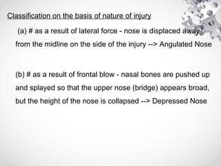 Classification on the basis of nature of injury
(a) # as a result of lateral force - nose is displaced away
from the midline on the side of the injury --> Angulated Nose
(b) # as a result of frontal blow - nasal bones are pushed up
and splayed so that the upper nose (bridge) appears broad,
but the height of the nose is collapsed --> Depressed Nose
 