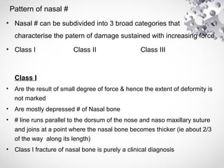 Pattern of nasal #
• Nasal # can be subdivided into 3 broad categories that
characterise the patern of damage sustained with increasing force
• Class I Class II Class III
Class I
• Are the result of small degree of force & hence the extent of deformity is
not marked
• Are mostly depressed # of Nasal bone
• # line runs parallel to the dorsum of the nose and naso maxillary suture
and joins at a point where the nasal bone becomes thicker (ie about 2/3
of the way along its length)
• Class I fracture of nasal bone is purely a clinical diagnosis
 