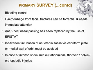 PRIMARY SURVEY (...contd)
Bleeding control
• Haemorrhage from facial fractures can be torrential & needs
immediate attention
• Ant & post nasal packing has been replaced by the use of
EPISTAT
• Inadvertent intubation of ant cranial fossa via cribriform plate
or medial wall of orbit must be avoided
• In case of intense shock rule out abdominal / thoracic / pelvic /
orthopaedic injuries
 