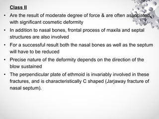 Class II
• Are the result of moderate degree of force & are often associated
with significant cosmetic deformity
• In addition to nasal bones, frontal process of maxila and septal
structures are also involved
• For a successful result both the nasal bones as well as the septum
will have to be reduced
• Precise nature of the deformity depends on the direction of the
blow sustained
• The perpendicular plate of ethmoid is invariably involved in these
fractures, and is characteristically C shaped (Jarjaway fracture of
nasal septum).
 