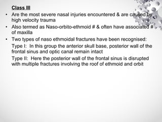 Class III
• Are the most severe nasal injuries encountered & are caused by
high velocity trauma
• Also termed as Naso-orbito-ethmoid # & often have associated #
of maxilla
• Two types of naso ethmoidal fractures have been recognised:
Type I: In this group the anterior skull base, posterior wall of the
frontal sinus and optic canal remain intact
Type II: Here the posterior wall of the frontal sinus is disrupted
with multiple fractures involving the roof of ethmoid and orbit
 
