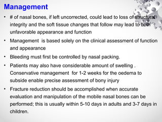 Management
• # of nasal bones, if left uncorrected, could lead to loss of structural
integrity and the soft tissue changes that follow may lead to both
unfavorable appearance and function
• Management is based solely on the clinical assessment of function
and appearance
• Bleeding must first be controlled by nasal packing.
• Patients may also have considerable amount of swelling .
Conservative management for 1-2 weeks for the oedema to
subside enable precise assessment of bony injury
• Fracture reduction should be accomplished when accurate
evaluation and manipulation of the mobile nasal bones can be
performed; this is usually within 5-10 days in adults and 3-7 days in
children.
 