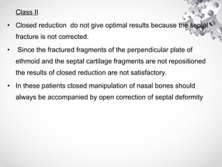 Class II
• Closed reduction do not give optimal results because the septal
fracture is not corrected.
• Since the fractured fragments of the perpendicular plate of
ethmoid and the septal cartilage fragments are not repositioned
the results of closed reduction are not satisfactory.
• In these patients closed manipulation of nasal bones should
always be accompanied by open correction of septal deformity
 