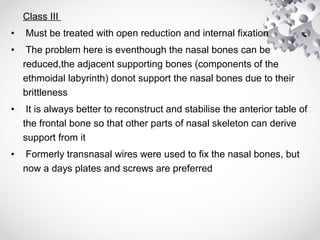 Class III
• Must be treated with open reduction and internal fixation
• The problem here is eventhough the nasal bones can be
reduced,the adjacent supporting bones (components of the
ethmoidal labyrinth) donot support the nasal bones due to their
brittleness
• It is always better to reconstruct and stabilise the anterior table of
the frontal bone so that other parts of nasal skeleton can derive
support from it
• Formerly transnasal wires were used to fix the nasal bones, but
now a days plates and screws are preferred
 