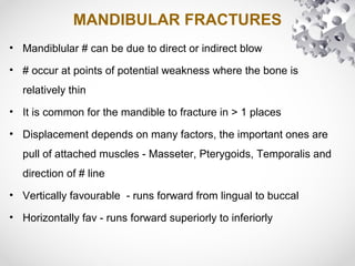 MANDIBULAR FRACTURES
• Mandiblular # can be due to direct or indirect blow
• # occur at points of potential weakness where the bone is
relatively thin
• It is common for the mandible to fracture in > 1 places
• Displacement depends on many factors, the important ones are
pull of attached muscles - Masseter, Pterygoids, Temporalis and
direction of # line
• Vertically favourable - runs forward from lingual to buccal
• Horizontally fav - runs forward superiorly to inferiorly
 