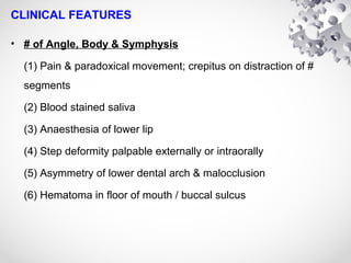 CLINICAL FEATURES
• # of Angle, Body & Symphysis
(1) Pain & paradoxical movement; crepitus on distraction of #
segments
(2) Blood stained saliva
(3) Anaesthesia of lower lip
(4) Step deformity palpable externally or intraorally
(5) Asymmetry of lower dental arch & malocclusion
(6) Hematoma in floor of mouth / buccal sulcus
 