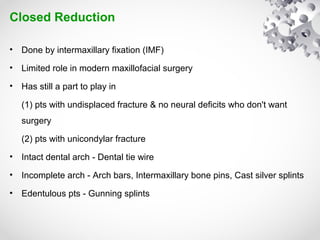 Closed Reduction
• Done by intermaxillary fixation (IMF)
• Limited role in modern maxillofacial surgery
• Has still a part to play in
(1) pts with undisplaced fracture & no neural deficits who don't want
surgery
(2) pts with unicondylar fracture
• Intact dental arch - Dental tie wire
• Incomplete arch - Arch bars, Intermaxillary bone pins, Cast silver splints
• Edentulous pts - Gunning splints
 
