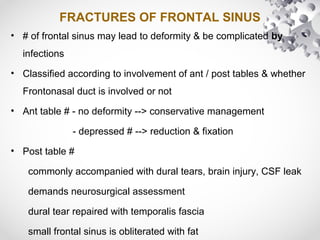 FRACTURES OF FRONTAL SINUS
• # of frontal sinus may lead to deformity & be complicated by
infections
• Classified according to involvement of ant / post tables & whether
Frontonasal duct is involved or not
• Ant table # - no deformity --> conservative management
- depressed # --> reduction & fixation
• Post table #
commonly accompanied with dural tears, brain injury, CSF leak
demands neurosurgical assessment
dural tear repaired with temporalis fascia
small frontal sinus is obliterated with fat
 