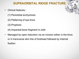 SUPRAORBITAL RIDGE FRACTURE
• Clinical features :
(1) Periorbital ecchymosis
(2) Flattening of eye brow
(3) Proptosis
(4) Impacted bone fragment in orbit
• Managed by open reduction via an incision either in the brow
or in transverse skin line of forehead followed by internal
fixation
 