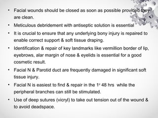 • Facial wounds should be closed as soon as possible provided they
are clean.
• Meticulous debridement with antiseptic solution is essential
• It is crucial to ensure that any underlying bony injury is repaired to
enable correct support & soft tissue draping.
• Identification & repair of key landmarks like vermillion border of lip,
eyebrows, alar margin of nose & eyelids is essential for a good
cosmetic result.
• Facial N & Parotid duct are frequently damaged in significant soft
tissue injury.
• Facial N is easiest to find & repair in the 1st
48 hrs while the
peripheral branches can still be stimulated.
• Use of deep sutures (vicryl) to take out tension out of the wound &
to avoid deadspace.
 