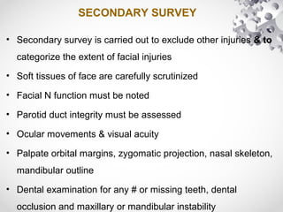 SECONDARY SURVEY
• Secondary survey is carried out to exclude other injuries & to
categorize the extent of facial injuries
• Soft tissues of face are carefully scrutinized
• Facial N function must be noted
• Parotid duct integrity must be assessed
• Ocular movements & visual acuity
• Palpate orbital margins, zygomatic projection, nasal skeleton,
mandibular outline
• Dental examination for any # or missing teeth, dental
occlusion and maxillary or mandibular instability
 