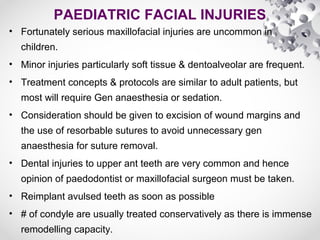 PAEDIATRIC FACIAL INJURIES
• Fortunately serious maxillofacial injuries are uncommon in
children.
• Minor injuries particularly soft tissue & dentoalveolar are frequent.
• Treatment concepts & protocols are similar to adult patients, but
most will require Gen anaesthesia or sedation.
• Consideration should be given to excision of wound margins and
the use of resorbable sutures to avoid unnecessary gen
anaesthesia for suture removal.
• Dental injuries to upper ant teeth are very common and hence
opinion of paedodontist or maxillofacial surgeon must be taken.
• Reimplant avulsed teeth as soon as possible
• # of condyle are usually treated conservatively as there is immense
remodelling capacity.
 