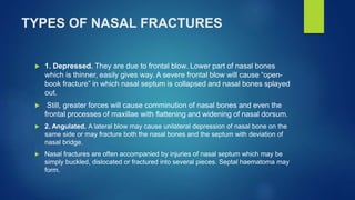 TYPES OF NASAL FRACTURES
 1. Depressed. They are due to frontal blow. Lower part of nasal bones
which is thinner, easily gives way. A severe frontal blow will cause “open-
book fracture” in which nasal septum is collapsed and nasal bones splayed
out.
 Still, greater forces will cause comminution of nasal bones and even the
frontal processes of maxillae with flattening and widening of nasal dorsum.
 2. Angulated. A lateral blow may cause unilateral depression of nasal bone on the
same side or may fracture both the nasal bones and the septum with deviation of
nasal bridge.
 Nasal fractures are often accompanied by injuries of nasal septum which may be
simply buckled, dislocated or fractured into several pieces. Septal haematoma may
form.
 