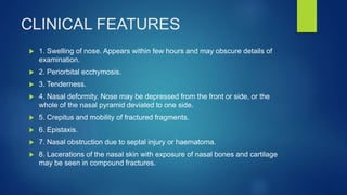 CLINICAL FEATURES
 1. Swelling of nose. Appears within few hours and may obscure details of
examination.
 2. Periorbital ecchymosis.
 3. Tenderness.
 4. Nasal deformity. Nose may be depressed from the front or side, or the
whole of the nasal pyramid deviated to one side.
 5. Crepitus and mobility of fractured fragments.
 6. Epistaxis.
 7. Nasal obstruction due to septal injury or haematoma.
 8. Lacerations of the nasal skin with exposure of nasal bones and cartilage
may be seen in compound fractures.
 
