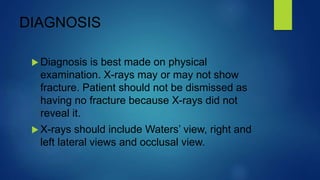 DIAGNOSIS
 Diagnosis is best made on physical
examination. X-rays may or may not show
fracture. Patient should not be dismissed as
having no fracture because X-rays did not
reveal it.
 X-rays should include Waters’ view, right and
left lateral views and occlusal view.
 