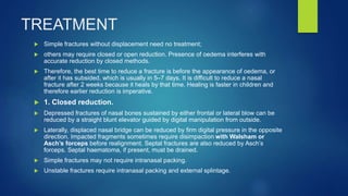 TREATMENT
 Simple fractures without displacement need no treatment;
 others may require closed or open reduction. Presence of oedema interferes with
accurate reduction by closed methods.
 Therefore, the best time to reduce a fracture is before the appearance of oedema, or
after it has subsided, which is usually in 5–7 days. It is difficult to reduce a nasal
fracture after 2 weeks because it heals by that time. Healing is faster in children and
therefore earlier reduction is imperative.
 1. Closed reduction.
 Depressed fractures of nasal bones sustained by either frontal or lateral blow can be
reduced by a straight blunt elevator guided by digital manipulation from outside.
 Laterally, displaced nasal bridge can be reduced by firm digital pressure in the opposite
direction. Impacted fragments sometimes require disimpaction with Walsham or
Asch’s forceps before realignment. Septal fractures are also reduced by Asch’s
forceps. Septal haematoma, if present, must be drained.
 Simple fractures may not require intranasal packing.
 Unstable fractures require intranasal packing and external splintage.
 